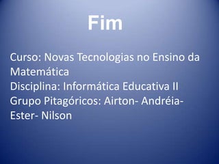 Fim
Curso: Novas Tecnologias no Ensino da
Matemática
Disciplina: Informática Educativa II
Grupo Pitagóricos: Airton- Andréia-
Ester- Nilson
 