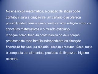 No ensino de matemática, a criação de slides pode
contribuir para a criação de um cenário que ofereça
possibilidades para o aluno construir uma relação entre os
conceitos matemáticos e o mundo cotidiano.
A opção pelos itens da cesta básica se deu porque
praticamente toda família independente da situação
financeira faz uso da maioria desses produtos. Essa cesta
é composta por alimentos, produtos de limpeza e higiene
pessoal.
 