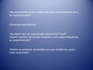 •Na sua residência há o hábito de fazer uma lista antes de ir
ao supermercado?


•Qual sua importância?


•Há algum tipo de organização dessa lista? Qual?
•Qual o membro da família costuma ir com maior frequência
ao supermercado?


•Dentre os produtos comprados em sua residência, qual o
mais consumido?
 