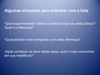Algumas situações para trabalhar com a lista


•Qual supermercado oferece o menor preço da cesta básica?
Qual é a diferença?


•Qual produto você compraria com essa diferença?


•Após conhecer os itens desta cesta, qual o mais consumido
em sua residência?
 