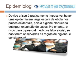 Epidemiologia
   Devido a isso é praticamente impossível haver
    uma epidemia em larga escala de ebola nos
    países ocidentais, pois a higiene bloquearia
    qualquer expansão de casos. No entanto, o
    risco para o pessoal médico e laboratorial, se
    não forem observadas as regras de higiene, é
    considerável.
 