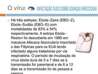 O vírus
   Há três estirpes: Ebola–Zaire (EBO–Z),
    Ebola–Sudão (EBO–S) com
    mortalidades de 83% e 54%
    respectivamente. A estirpe Ebola–
    Reston foi descoberta em 1989 em
    macacos Macaca fascicularis importado
    s das Filipinas para os EUA tendo
    infectado alguns tratadores por via
    respiratória. O período de incubação do
    vírus ebola dura de 5 a 7 dias se a
    transmissão for parenteral e de 6 a 12
    dias se a transmissão foi de pessoa a
 