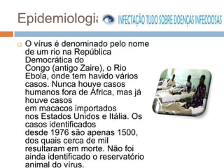 Epidemiologia
   O vírus é denominado pelo nome
    de um rio na República
    Democrática do
    Congo (antigo Zaire), o Rio
    Ebola, onde tem havido vários
    casos. Nunca houve casos
    humanos fora de África, mas já
    houve casos
    em macacos importados
    nos Estados Unidos e Itália. Os
    casos identificados
    desde 1976 são apenas 1500,
    dos quais cerca de mil
    resultaram em morte. Não foi
    ainda identificado o reservatório
    animal do vírus.
 