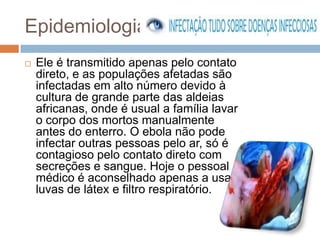 Epidemiologia
   Ele é transmitido apenas pelo contato
    direto, e as populações afetadas são
    infectadas em alto número devido à
    cultura de grande parte das aldeias
    africanas, onde é usual a família lavar
    o corpo dos mortos manualmente
    antes do enterro. O ebola não pode
    infectar outras pessoas pelo ar, só é
    contagioso pelo contato direto com
    secreções e sangue. Hoje o pessoal
    médico é aconselhado apenas a usar
    luvas de látex e filtro respiratório.
 