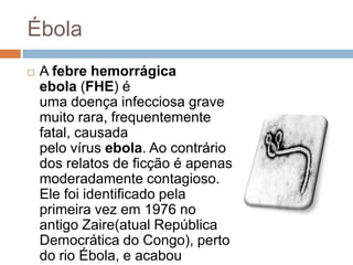 Ébola
   A febre hemorrágica
    ebola (FHE) é
    uma doença infecciosa grave
    muito rara, frequentemente
    fatal, causada
    pelo vírus ebola. Ao contrário
    dos relatos de ficção é apenas
    moderadamente contagioso.
    Ele foi identificado pela
    primeira vez em 1976 no
    antigo Zaire(atual República
    Democrática do Congo), perto
    do rio Ébola, e acabou
 