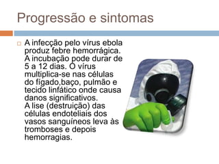 Progressão e sintomas
   A infecção pelo vírus ebola
    produz febre hemorrágica.
    A incubação pode durar de
    5 a 12 dias. O vírus
    multiplica-se nas células
    do fígado,baço, pulmão e
    tecido linfático onde causa
    danos significativos.
    A lise (destruição) das
    células endoteliais dos
    vasos sanguíneos leva às
    tromboses e depois
    hemorragias.
 