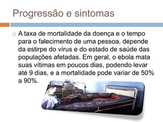 Progressão e sintomas
   A taxa de mortalidade da doença e o tempo
    para o falecimento de uma pessoa, depende
    da estirpe do vírus e do estado de saúde das
    populações afetadas. Em geral, o ebola mata
    suas vítimas em poucos dias, podendo levar
    até 9 dias, e a mortalidade pode variar de 50%
    a 90%.
 
