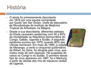História
   O ebola foi primeiramente descoberto
    em 1976 por uma equipe comandada
    por Guido Van Der Groen, chefe do laboratório
    de Microbiologia do Instituto de Medicina
    Tropical de Antuérpia, na Bélgica.
   Desde a sua descoberta, diferentes estirpes
    do Ebola causaram epidemias com 50 a 90%
    de mortalidade na República Democrática do
    Congo, Gabão, Uganda e Sudão. A segunda
    epidemia ocorreu em 1979, quando 80% das
    vítimas morreram. Em maio de 1995, a cidade
    de Mesengo, a cento e cinquenta quilômetros
    de Kikwit, no Zaire, foi atingida pelo vírus, que
    matou mais de cem pessoas. Há suspeitas de
    casos no Congo e no Sudão. O primeiro desse
    tipo de vírus apareceu em 1967, foi o Marburg,
    a partir de células dos rins de macacos verdes
    de Uganda.
 