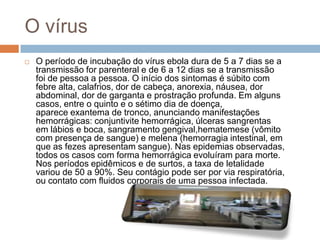 O vírus
   O período de incubação do vírus ebola dura de 5 a 7 dias se a
    transmissão for parenteral e de 6 a 12 dias se a transmissão
    foi de pessoa a pessoa. O início dos sintomas é súbito com
    febre alta, calafrios, dor de cabeça, anorexia, náusea, dor
    abdominal, dor de garganta e prostração profunda. Em alguns
    casos, entre o quinto e o sétimo dia de doença,
    aparece exantema de tronco, anunciando manifestações
    hemorrágicas: conjuntivite hemorrágica, úlceras sangrentas
    em lábios e boca, sangramento gengival,hematemese (vômito
    com presença de sangue) e melena (hemorragia intestinal, em
    que as fezes apresentam sangue). Nas epidemias observadas,
    todos os casos com forma hemorrágica evoluíram para morte.
    Nos períodos epidêmicos e de surtos, a taxa de letalidade
    variou de 50 a 90%. Seu contágio pode ser por via respiratória,
    ou contato com fluidos corporais de uma pessoa infectada.
 