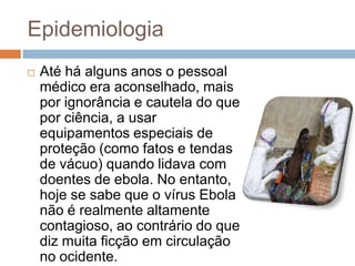 Epidemiologia
   Até há alguns anos o pessoal
    médico era aconselhado, mais
    por ignorância e cautela do que
    por ciência, a usar
    equipamentos especiais de
    proteção (como fatos e tendas
    de vácuo) quando lidava com
    doentes de ebola. No entanto,
    hoje se sabe que o vírus Ebola
    não é realmente altamente
    contagioso, ao contrário do que
    diz muita ficção em circulação
    no ocidente.
 