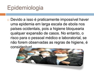 Epidemiologia
   Devido a isso é praticamente impossível haver
    uma epidemia em larga escala de ebola nos
    países ocidentais, pois a higiene bloquearia
    qualquer expansão de casos. No entanto, o
    risco para o pessoal médico e laboratorial, se
    não forem observadas as regras de higiene, é
    considerável.
 