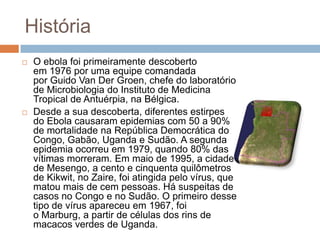 História
   O ebola foi primeiramente descoberto
    em 1976 por uma equipe comandada
    por Guido Van Der Groen, chefe do laboratório
    de Microbiologia do Instituto de Medicina
    Tropical de Antuérpia, na Bélgica.
   Desde a sua descoberta, diferentes estirpes
    do Ebola causaram epidemias com 50 a 90%
    de mortalidade na República Democrática do
    Congo, Gabão, Uganda e Sudão. A segunda
    epidemia ocorreu em 1979, quando 80% das
    vítimas morreram. Em maio de 1995, a cidade
    de Mesengo, a cento e cinquenta quilômetros
    de Kikwit, no Zaire, foi atingida pelo vírus, que
    matou mais de cem pessoas. Há suspeitas de
    casos no Congo e no Sudão. O primeiro desse
    tipo de vírus apareceu em 1967, foi
    o Marburg, a partir de células dos rins de
    macacos verdes de Uganda.
 