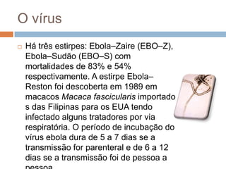 O vírus
   Há três estirpes: Ebola–Zaire (EBO–Z),
    Ebola–Sudão (EBO–S) com
    mortalidades de 83% e 54%
    respectivamente. A estirpe Ebola–
    Reston foi descoberta em 1989 em
    macacos Macaca fascicularis importado
    s das Filipinas para os EUA tendo
    infectado alguns tratadores por via
    respiratória. O período de incubação do
    vírus ebola dura de 5 a 7 dias se a
    transmissão for parenteral e de 6 a 12
    dias se a transmissão foi de pessoa a
 