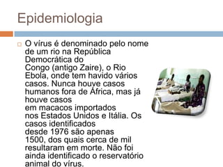 Epidemiologia
   O vírus é denominado pelo nome
    de um rio na República
    Democrática do
    Congo (antigo Zaire), o Rio
    Ebola, onde tem havido vários
    casos. Nunca houve casos
    humanos fora de África, mas já
    houve casos
    em macacos importados
    nos Estados Unidos e Itália. Os
    casos identificados
    desde 1976 são apenas
    1500, dos quais cerca de mil
    resultaram em morte. Não foi
    ainda identificado o reservatório
    animal do vírus.
 