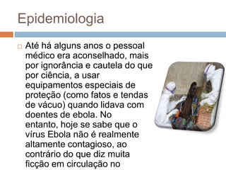 Epidemiologia
   Até há alguns anos o pessoal
    médico era aconselhado, mais
    por ignorância e cautela do que
    por ciência, a usar
    equipamentos especiais de
    proteção (como fatos e tendas
    de vácuo) quando lidava com
    doentes de ebola. No
    entanto, hoje se sabe que o
    vírus Ebola não é realmente
    altamente contagioso, ao
    contrário do que diz muita
    ficção em circulação no
 