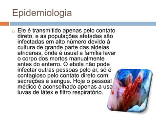 Epidemiologia
   Ele é transmitido apenas pelo contato
    direto, e as populações afetadas são
    infectadas em alto número devido à
    cultura de grande parte das aldeias
    africanas, onde é usual a família lavar
    o corpo dos mortos manualmente
    antes do enterro. O ebola não pode
    infectar outras pessoas pelo ar, só é
    contagioso pelo contato direto com
    secreções e sangue. Hoje o pessoal
    médico é aconselhado apenas a usar
    luvas de látex e filtro respiratório.
 