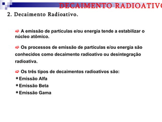 DECAIMENTO RADIOATIVO
2. Decaimento Radioativo.


   A emissão de partículas e/ou energia tende a estabilizar o
  núcleo atômico.

   Os processos de emissão de partículas e/ou energia são
  conhecidos como decaimento radioativo ou desintegração
  radioativa.

   Os três tipos de decaimentos radioativos são:
  Emissão Alfa
  Emissão Beta
  Emissão Gama
 