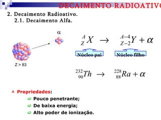 DECAIMENTO RADIOATIVO
2. Decaimento Radioativo.
   2.1. Decaimento Alfa.


                                 A
                                 Z   X →     A− 4
                                             Z −2  Y +α
                              Núcleo pai   Núcleo filho

  Z > 83
                             232
                              90 Th →      228
                                            88   Ra + α

  Propriedades:
            Pouco penetrante;
            De baixa energia;
            Alto poder de ionização.
 