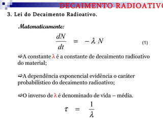 DECAIMENTO RADIOATIVO
3. Lei do Decaimento Radioativo.

   Matematicamente:
                  dN
                         = −λ N                     (1)
                  dt
   A constante λ é a constante de decaimento radioativo
   do material;

   A dependência exponencial evidência o caráter
   probabilístico do decaimento radioativo;

   O inverso de λ é denominado de vida – média.
                               1
                     τ    =
                               λ
 