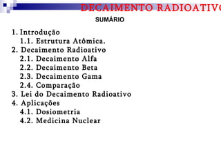 DECAIMENTO RADIOATIVO
                     SUMÁRIO

1. Introdução
   1.1. Estrutura Atômica.
2. Decaimento Radioativo
   2.1. Decaimento Alfa
   2.2. Decaimento Beta
   2.3. Decaimento Gama
   2.4. Comparação
3. Lei do Decaimento Radioativo
4. Aplicações
   4.1. Dosiometria
   4.2. Medicina Nuclear
 