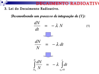 DECAIMENTO RADIOATIVO
3. Lei do Decaimento Radioativo.

   Desenvolvendo um processo de integração de (1):
                 dN
                        = −λ N                       (1)
                 dt

                  dN
                        = − λ dt
                   N

                 N                   t
                   dN
                ∫N
                N0
                         = −λ       ∫ dt
                                   t0 =0
 