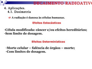 DECAIMENTO RADIOATIVO
4. Aplicações.
   4.1. Dosimetria
   A radiação é danosa às células humanas.

                     Efeitos Estocásticos

-Célula modificada: câncer e/ou efeitos hereditários;
-Sem limite de dosagem.

                     Efeitos Determinísticos

-Morte celular – falência de órgãos – morte;
-Com limites de dosagem.
 