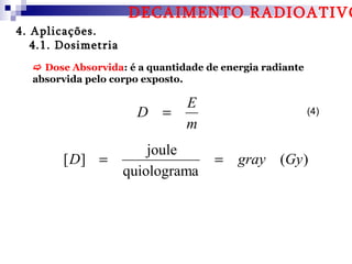 DECAIMENTO RADIOATIVO
4. Aplicações.
   4.1. Dosimetria
   Dose Absorvida: é a quantidade de energia radiante
  absorvida pelo corpo exposto.

                               E
                       D =                               (4)
                               m
                         joule
        [ D] =                      = gray (Gy )
                     quiolograma
 