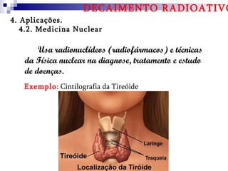 DECAIMENTO RADIOATIVO
4. Aplicações.
   4.2. Medicina Nuclear

       Usa radionuclídeos (radiofármacos) e técnicas
   da Física nuclear na diagnose, tratamento e estudo
   de doenças.
   Exemplo: Cintilografia da Tireóide
 