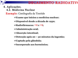 DECAIMENTO RADIOATIVO
4. Aplicações.
   4.2. Medicina Nuclear
  Exemplo: Cintilografia da Tireóide
         Exame que iniciou a medicina nuclear;
         Disponível desde a década de 1950;
         Radiofármacos: 123I e 131I;
         Administração oral;
         Absorção intestinal;
         Detecção após 20 – 30 minutos da ingestão;
         Captado pela glândula;
         Incorporado aos hormônios;
 
