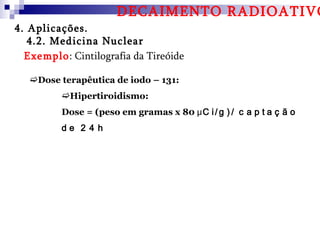 DECAIMENTO RADIOATIVO
4. Aplicações.
   4.2. Medicina Nuclear
  Exemplo: Cintilografia da Tireóide

   Dose terapêutica de iodo – 131:
         Hipertiroidismo:
         Dose = (peso em gramas x 80 μC i / g ) / c a p t a ç ã o
         de 2 4 h
 