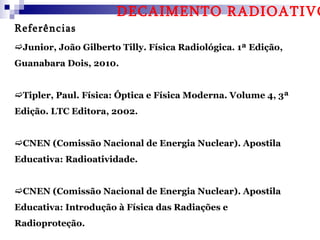 DECAIMENTO RADIOATIVO
Referências
Junior, João Gilberto Tilly. Física Radiológica. 1ª Edição,
Guanabara Dois, 2010.


Tipler, Paul. Física: Óptica e Física Moderna. Volume 4, 3ª
Edição. LTC Editora, 2002.


CNEN (Comissão Nacional de Energia Nuclear). Apostila
Educativa: Radioatividade.


CNEN (Comissão Nacional de Energia Nuclear). Apostila
Educativa: Introdução à Física das Radiações e
Radioproteção.
 