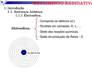 DECAIMENTO RADIOATIVO
1. Introdução
   1.1. Estrutura Atômica.
         1.1.1 Eletrosfera.
                       - Comporta os elétrons (e-).
                       - Dividida em camadas: K, L, ...
     Eletrosfera:
                       - Sede das reações químicas.
                       - Sede da produção de Raios - X.
 