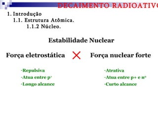 DECAIMENTO RADIOATIVO
1. Introdução
   1.1. Estrutura Atômica.
         1.1.2 Núcleo.

                  Estabilidade Nuclear

Força eletrostática           Força nuclear forte

     -Repulsiva                   -Atrativa
     -Atua entre p+               -Atua entre p+ e n0
     -Longo alcance               -Curto alcance
 