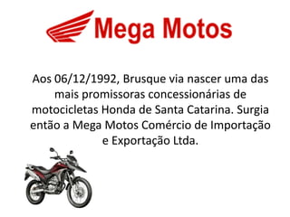 Aos 06/12/1992, Brusque via nascer uma das
    mais promissoras concessionárias de
motocicletas Honda de Santa Catarina. Surgia
então a Mega Motos Comércio de Importação
             e Exportação Ltda.
 