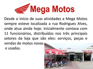 Desde o início de suas atividades a Mega Motos
sempre esteve localizada a rua Rodrigues Alves,
onde atua ainda hoje. Inicialmente contava com
11 funcionários, distribuídos nos três principais
setores da loja que são eles: serviços, peças e
vendas de motos novas
 e usadas.
 