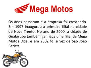 Os anos passaram e a empresa foi crescendo.
Em 1997 inaugurou a primeira filial na cidade
de Nova Trento. No ano de 2000, a cidade de
Guabiruba também ganhava uma filial da Mega
Motos Ltda. e em 2002 foi a vez de São João
Batista.
 