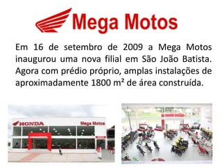 Em 16 de setembro de 2009 a Mega Motos
inaugurou uma nova filial em São João Batista.
Agora com prédio próprio, amplas instalações de
aproximadamente 1800 m² de área construída.
 