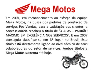 Em 2004, em reconhecimento ao esforço da equipe
Mega Motos, na busca dos padrões de prestação de
serviços Pós Vendas, para a satisfação dos clientes, a
concessionária recebeu o título de “4 ASAS – PADRÃO
MÁXIMO EM EXCELÊNCIA NOS SERVIÇOS”. E em 2007
conseguiu classificar-se em 3º lugar no Brasil, Este
título está diretamente ligado ao nível técnico de seus
colaboradores do setor de serviços. Ambos títulos a
Mega Motos sustenta até hoje.
 