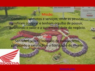 Missão:
 Comercializar motos e serviços, onde as pessoas
  prefiram comprar e tenham orgulho de possuir,
garantindo o valor e a sustentabilidade do negócio.

                       Visão:
   Ser referência no mercado de motocicletas,
 garantindo a satisfação e a fidelização do cliente.




                                   Acesso ao vídeo
 