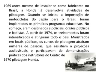 1969 antes mesmo de instalar-se como fabricante no
   Brasil, a Honda já desenvolvia atividades de
   pilotagem. Quando se iniciou a importação de
   motocicletas do Japão para o Brasil, foram
   implantados os primeiros programas educativos. No
   começo, eram destinados a policiais, órgãos públicos
   e frotistas. A partir de 1974, os treinamentos foram
   intensificados e atingiram todo o país. Ministrados
   em locais públicos, os cursos de pilotagem atraíram
   milhares de pessoas, que assistiam a projeções
   audiovisuais e participavam de demonstrações
   práticas dos instrutores do Centro de
1970 pilotagem Honda.
 