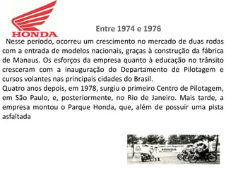Entre 1974 e 1976
 Nesse período, ocorreu um crescimento no mercado de duas rodas
com a entrada de modelos nacionais, graças à construção da fábrica
de Manaus. Os esforços da empresa quanto à educação no trânsito
cresceram com a inauguração do Departamento de Pilotagem e
cursos volantes nas principais cidades do Brasil.
Quatro anos depois, em 1978, surgiu o primeiro Centro de Pilotagem,
em São Paulo, e, posteriormente, no Rio de Janeiro. Mais tarde, a
empresa montou o Parque Honda, que, além de possuir uma pista
asfaltada
 
