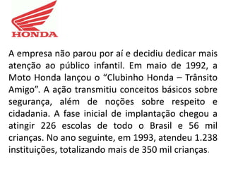 A empresa não parou por aí e decidiu dedicar mais
atenção ao público infantil. Em maio de 1992, a
Moto Honda lançou o “Clubinho Honda – Trânsito
Amigo”. A ação transmitiu conceitos básicos sobre
segurança, além de noções sobre respeito e
cidadania. A fase inicial de implantação chegou a
atingir 226 escolas de todo o Brasil e 56 mil
crianças. No ano seguinte, em 1993, atendeu 1.238
instituições, totalizando mais de 350 mil crianças.
 