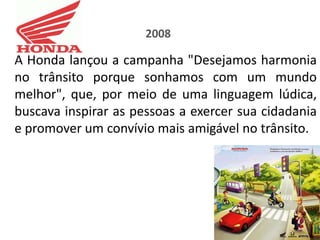 2008

A Honda lançou a campanha "Desejamos harmonia
no trânsito porque sonhamos com um mundo
melhor", que, por meio de uma linguagem lúdica,
buscava inspirar as pessoas a exercer sua cidadania
e promover um convívio mais amigável no trânsito.
 