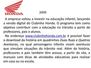 2009
 A empresa voltou a investir na educação infantil, lançando
a versão digital do Clubinho Honda. O programa tem como
objetivo contribuir com a educação no trânsito a partir de
professores, pais e alunos.
 No endereço www.clubinhohonda.com.br é possível fazer
o download da história em quadrinhos Duas Ruas e Quatros
Aventuras, na qual personagens infantis vivem aventuras
que simulam situações do trânsito real. Além da história,
professores e pais também têm acesso, a partir do site, a
manuais com dicas de atividades educativas para realizar
em casa ou na escola.
 