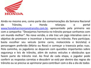 Ainda no mesmo ano, como parte das comemorações da Semana Nacional
do        Trânsito,       a      Honda         relançou       o        portal
www.hondaharmonianotransito.com.br, apresentado pela primeira vez
com a campanha: “Desejamos harmonia no trânsito porque sonhamos com
um mundo melhor”. Na nova versão, o site traz um jogo interativo com o
objetivo de promover e incentivar a harmonia no trânsito. Para participar,
basta escolher seu veículo (entre carro, motocicleta e bicicleta) e
personagem preferido (Mário ou Rose) e começar a travessia pelas ruas.
Pelo caminho, os jogadores se deparam com questões importantes sobre
segurança e leis de trânsito, além de outros veículos e obstáculos que
fazem parte do trânsito real. Ao final de cada etapa, o jogador pode
conferir as respostas corretas e descobrir se está por dentro das regras do
trânsito ou se precisa se aprimorar para contribuir com o dia a dia de todos
 