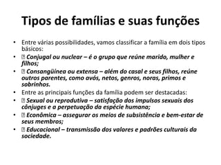 Tipos de famílias e suas funções
• Entre várias possibilidades, vamos classificar a família em dois tipos
  básicos:
•   Conjugal ou nuclear – é o grupo que reúne marido, mulher e
  filhos;
•   Consangüínea ou extensa – além do casal e seus filhos, reúne
  outros parentes, como avós, netos, genros, noras, primos e
  sobrinhos.
• Entre as principais funções da família podem ser destacadas:
•   Sexual ou reprodutiva – satisfação dos impulsos sexuais dos
  cônjuges e a perpetuação da espécie humana;
•   Econômica – assegurar os meios de subsistência e bem-estar de
  seus membros;
•   Educacional – transmissão dos valores e padrões culturais da
  sociedade.
 