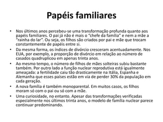 Papéis familiares
• Nos últimos anos percebeu-se uma transformação profunda quanto aos
  papéis familiares. O pai já não é mais o “chefe da família” e nem a mãe a
  “rainha do lar”. Ou seja, os filhos são criados por pai e mãe que trocam
  constantemente de papéis entre si.
• Da mesma forma, os índices de divórcio cresceram acentuadamente. Nos
  EUA, por exemplo, a proporção de divórcio em relação ao número de
  casados quadruplicou em apenas trinta anos.
• Ao mesmo tempo, o número de filhos de mães solteiras subiu bastante
  também. Por outro lado a função nuclear reprodutiva está igualmente
  ameaçada: a fertilidade caiu tão drasticamente na Itália, Espanha e
  Alemanha que esses países estão em via de perder 30% da população em
  cada geração.
• A nova família é também monoparental. Em muitos casos, os filhos
  moram só com o pai ou só com a mãe.
• Uma curiosidade, no entanto. Apesar das transformações verificadas
  especialmente nos últimos trinta anos, o modelo de família nuclear parece
  continuar predominando.
 