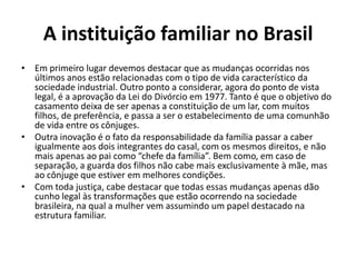 A instituição familiar no Brasil
• Em primeiro lugar devemos destacar que as mudanças ocorridas nos
  últimos anos estão relacionadas com o tipo de vida característico da
  sociedade industrial. Outro ponto a considerar, agora do ponto de vista
  legal, é a aprovação da Lei do Divórcio em 1977. Tanto é que o objetivo do
  casamento deixa de ser apenas a constituição de um lar, com muitos
  filhos, de preferência, e passa a ser o estabelecimento de uma comunhão
  de vida entre os cônjuges.
• Outra inovação é o fato da responsabilidade da família passar a caber
  igualmente aos dois integrantes do casal, com os mesmos direitos, e não
  mais apenas ao pai como “chefe da família”. Bem como, em caso de
  separação, a guarda dos filhos não cabe mais exclusivamente à mãe, mas
  ao cônjuge que estiver em melhores condições.
• Com toda justiça, cabe destacar que todas essas mudanças apenas dão
  cunho legal às transformações que estão ocorrendo na sociedade
  brasileira, na qual a mulher vem assumindo um papel destacado na
  estrutura familiar.
 