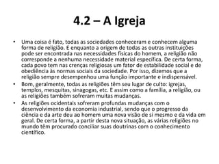 4.2 – A Igreja
• Uma coisa é fato, todas as sociedades conheceram e conhecem alguma
  forma de religião. E enquanto a origem de todas as outras instituições
  pode ser encontrada nas necessidades físicas do homem, a religião não
  corresponde a nenhuma necessidade material específica. De certa forma,
  cada povo tem nas crenças religiosas um fator de estabilidade social e de
  obediência às normas sociais da sociedade. Por isso, dizemos que a
  religião sempre desempenhou uma função importante e indispensável.
• Bom, geralmente, todas as religiões têm seu lugar de culto: igrejas,
  templos, mesquitas, sinagogas, etc. E assim como a família, a religião, ou
  as religiões também sofreram muitas mudanças.
• As religiões ocidentais sofreram profundas mudanças com o
  desenvolvimento da economia industrial, sendo que o progresso da
  ciência e da arte deu ao homem uma nova visão de si mesmo e da vida em
  geral. De certa forma, a partir desta nova situação, as várias religiões no
  mundo têm procurado conciliar suas doutrinas com o conhecimento
  científico.
 