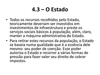 4.3 – O Estado
• Todos os recursos recolhidos pelo Estado,
  teoricamente deveriam ser investidos em
  investimentos de infraestrutura e preste os
  serviços sociais básicos à população, além, claro,
  manter a máquina administrativa do Estado.
• Para retirar estes recursos da população, o Estado
  se baseia numa qualidade que é a essência dele
  mesmo: seu poder de coerção. Esse poder
  autoriza o Estado e recorrer a várias formas de
  pressão para fazer valer seu direito de cobrar
  impostos.
 